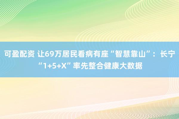 可盈配资 让69万居民看病有座“智慧靠山”：长宁“1+5+X”率先整合健康大数据