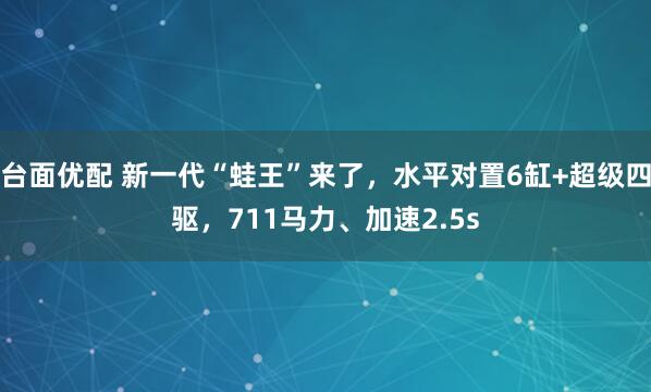 台面优配 新一代“蛙王”来了，水平对置6缸+超级四驱，711马力、加速2.5s