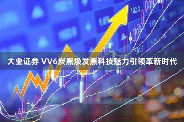 大业证券 VV6炭黑焕发黑科技魅力引领革新时代