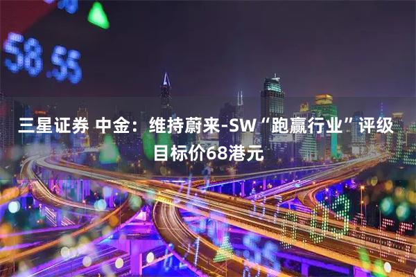 三星证券 中金：维持蔚来-SW“跑赢行业”评级 目标价68港元
