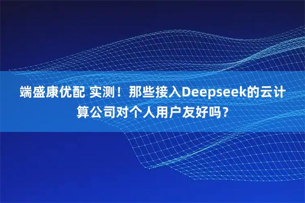 端盛康优配 实测!那些接入Deepseek的云计算公司对个人用户友好吗?