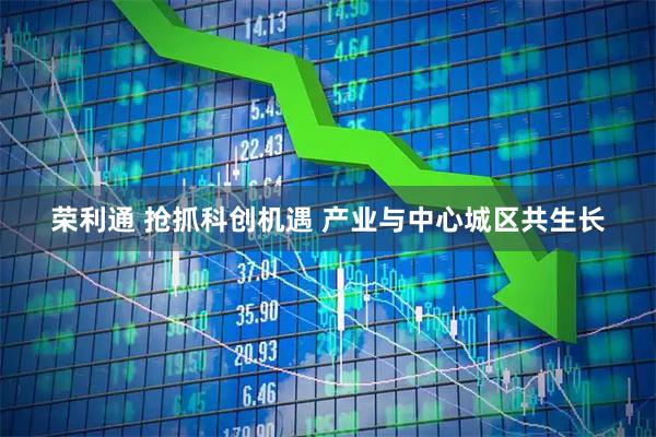 荣利通 抢抓科创机遇 产业与中心城区共生长
