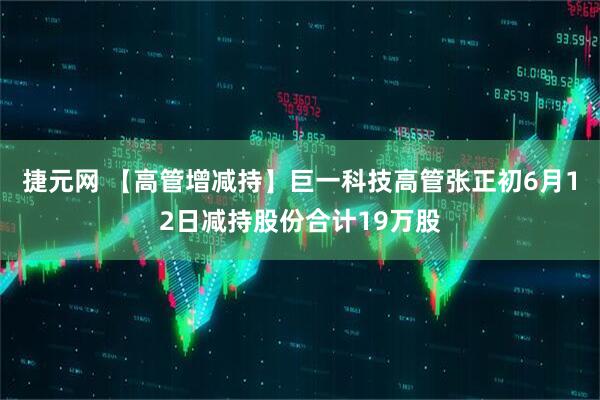 捷元网 【高管增减持】巨一科技高管张正初6月12日减持股份合计19万股