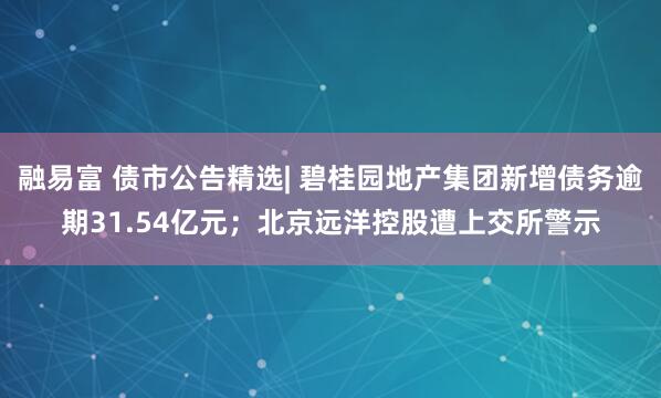 融易富 债市公告精选| 碧桂园地产集团新增债务逾期31.54亿元；北京远洋控股遭上交所警示
