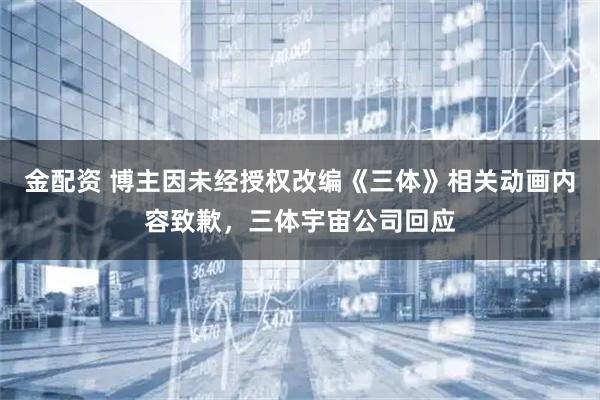 金配资 博主因未经授权改编《三体》相关动画内容致歉，三体宇宙公司回应