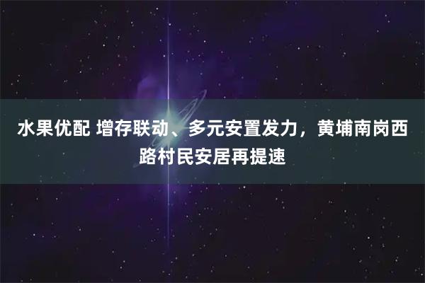 水果优配 增存联动、多元安置发力，黄埔南岗西路村民安居再提速