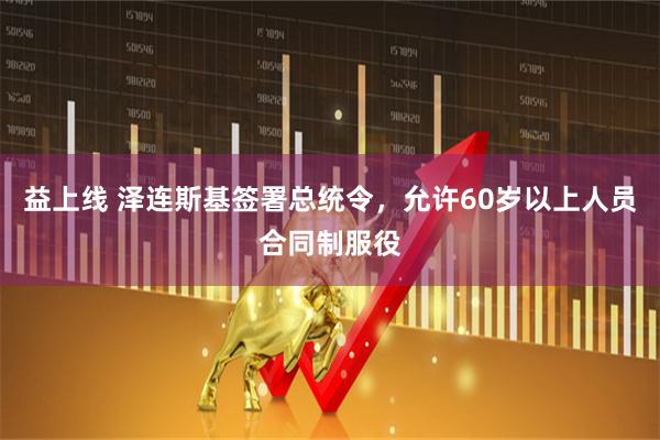 益上线 泽连斯基签署总统令，允许60岁以上人员合同制服役