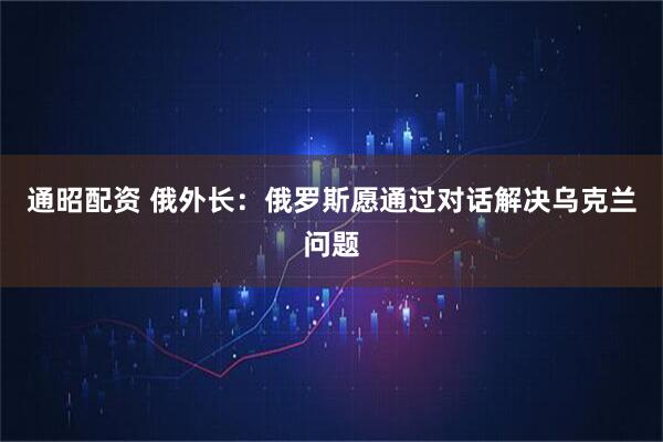 通昭配资 俄外长:俄罗斯愿通过对话解决乌克兰问题