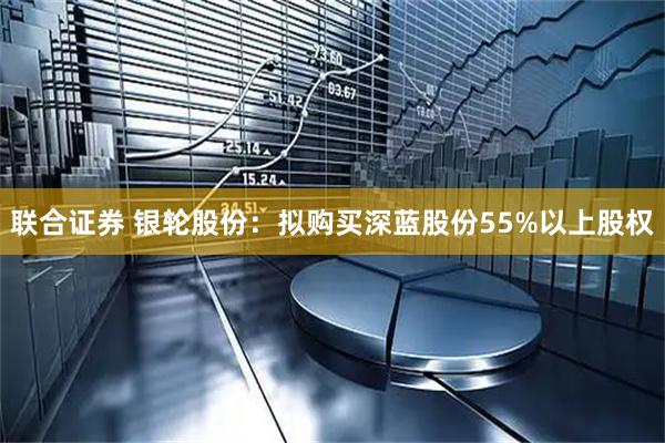 联合证券 银轮股份:拟购买深蓝股份55%以上股权