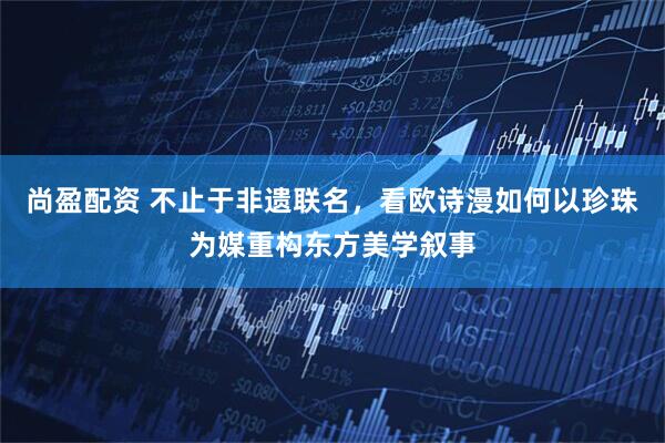 尚盈配资 不止于非遗联名，看欧诗漫如何以珍珠为媒重构东方美学叙事