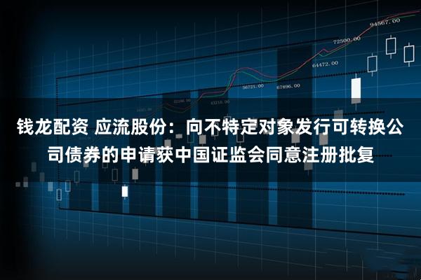 钱龙配资 应流股份：向不特定对象发行可转换公司债券的申请获中国证监会同意注册批复