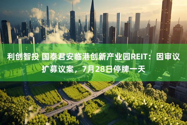 利创智投 国泰君安临港创新产业园REIT：因审议扩募议案，7月28日停牌一天