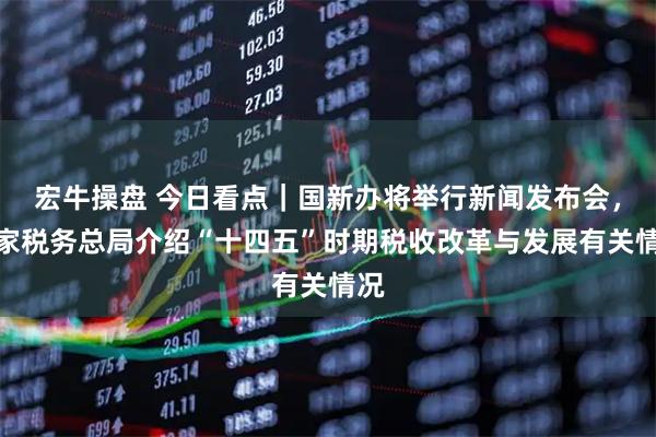 宏牛操盘 今日看点|国新办将举行新闻发布会,国家税务总局介绍“十四五”时期税收改革与发展有关情况