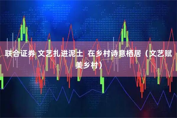 联合证券 文艺扎进泥土  在乡村诗意栖居（文艺赋美乡村）